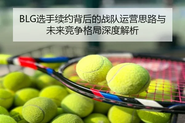 BLG选手续约背后的战队运营思路与未来竞争格局深度解析