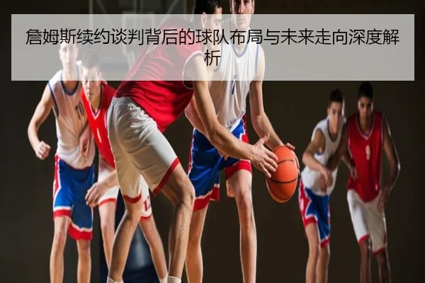 詹姆斯续约谈判背后的球队布局与未来走向深度解析