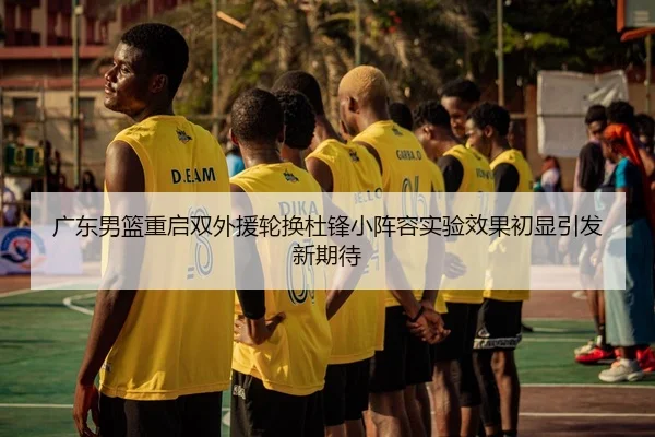 广东男篮重启双外援轮换杜锋小阵容实验效果初显引发新期待