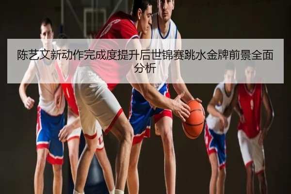 陈艺文新动作完成度提升后世锦赛跳水金牌前景全面分析