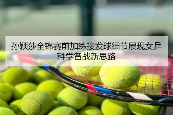 孙颖莎全锦赛前加练接发球细节展现女乒科学备战新思路