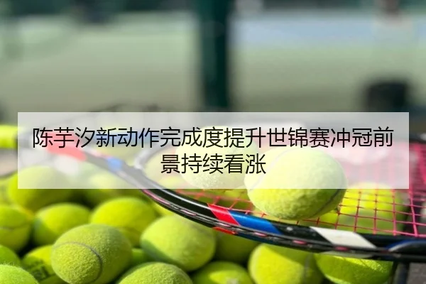 陈芋汐新动作完成度提升世锦赛冲冠前景持续看涨