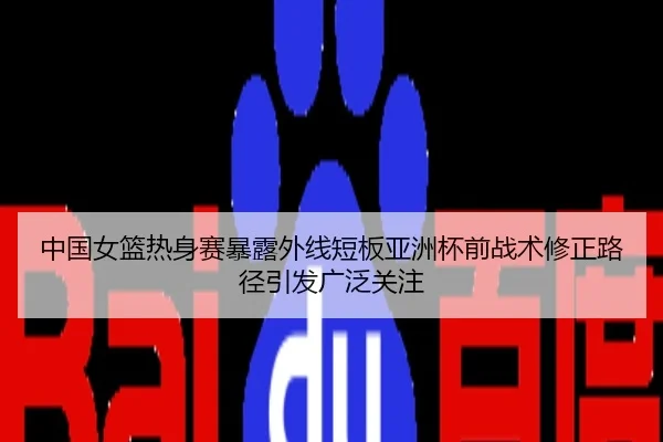 中国女篮热身赛暴露外线短板亚洲杯前战术修正路径引发广泛关注
