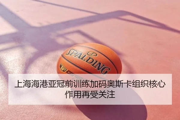 上海海港亚冠前训练加码奥斯卡组织核心作用再受关注